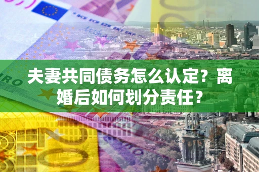 济南夫妻共同债务怎么认定？离婚后如何划分责任？