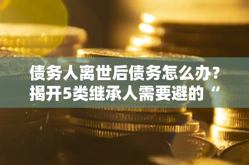 济南债务人离世后债务怎么办？揭开5类继承人需要避的“坑”