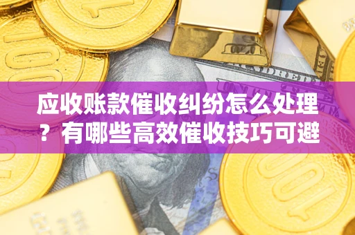 济南应收账款催收纠纷怎么处理？有哪些高效催收技巧可避免坏账？