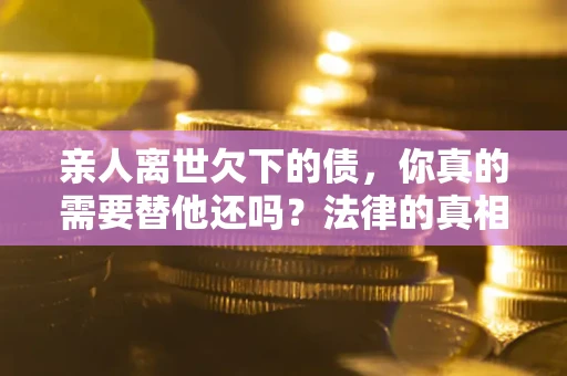 济南亲人离世欠下的债，你真的需要替他还吗？法律的真相或许与你想的不一样